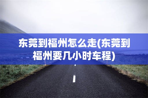 东莞到福州怎么走(东莞到福州要几小时车程)