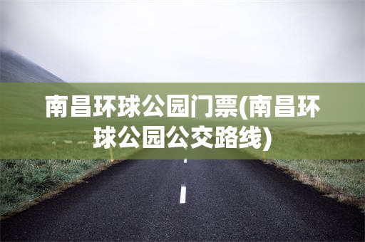南昌环球公园门票(南昌环球公园公交路线)