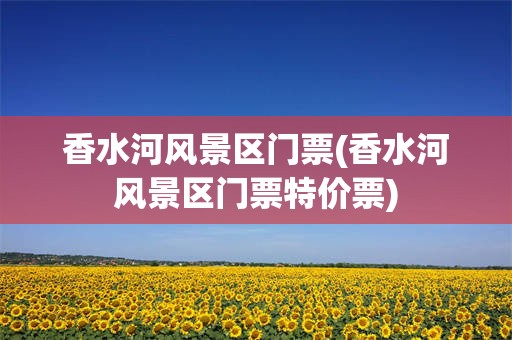 香水河风景区门票(香水河风景区门票特价票)