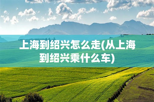 上海到绍兴怎么走(从上海到绍兴乘什么车)