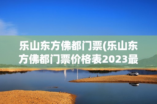 乐山东方佛都门票(乐山东方佛都门票价格表2023最新消息)