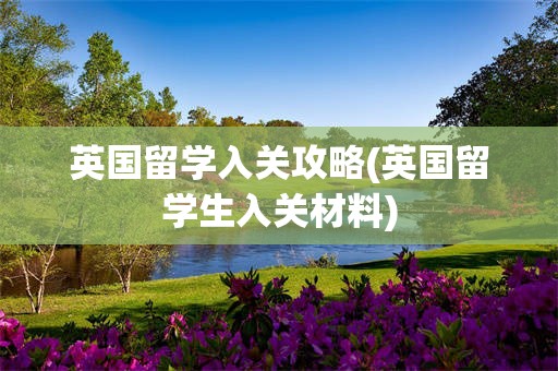 英国留学入关攻略(英国留学生入关材料)
