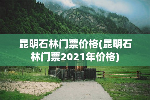 昆明石林门票价格(昆明石林门票2021年价格)