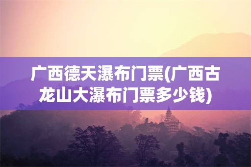 广西德天瀑布门票(广西古龙山大瀑布门票多少钱)