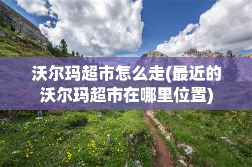 沃尔玛超市怎么走(最近的沃尔玛超市在哪里位置)