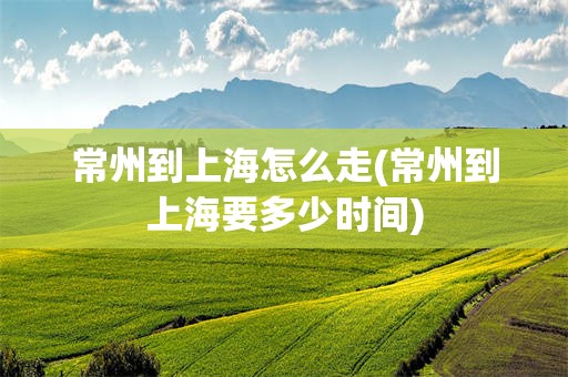 常州到上海怎么走(常州到上海要多少时间)