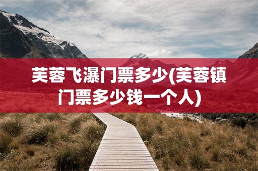 芙蓉飞瀑门票多少(芙蓉镇门票多少钱一个人)