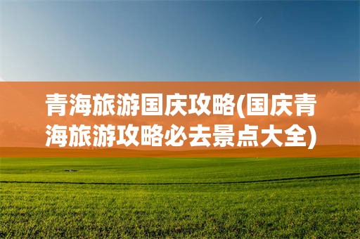 青海旅游国庆攻略(国庆青海旅游攻略必去景点大全)