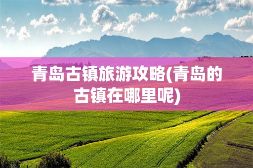 青岛古镇旅游攻略(青岛的古镇在哪里呢)