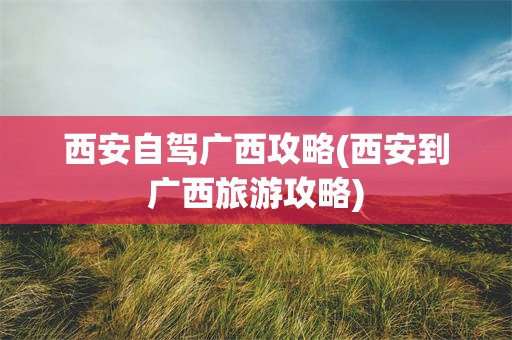 西安自驾广西攻略(西安到广西旅游攻略)