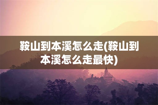 鞍山到本溪怎么走(鞍山到本溪怎么走最快)