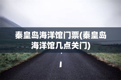 秦皇岛海洋馆门票(秦皇岛海洋馆几点关门)
