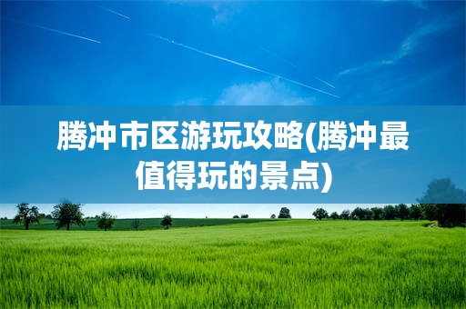 腾冲市区游玩攻略(腾冲最值得玩的景点)