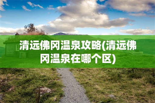 清远佛冈温泉攻略(清远佛冈温泉在哪个区)
