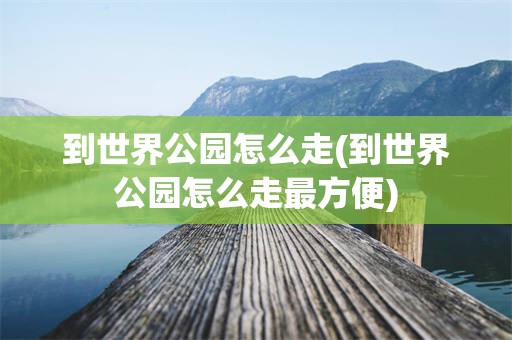 到世界公园怎么走(到世界公园怎么走最方便)