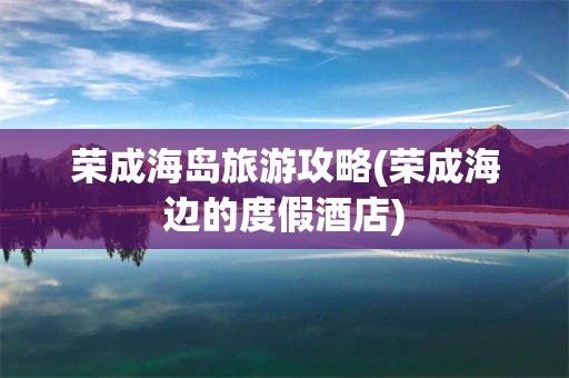 荣成海岛旅游攻略(荣成海边的度假酒店)