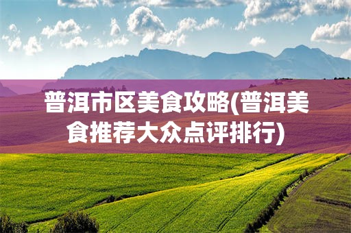 普洱市区美食攻略(普洱美食推荐大众点评排行)