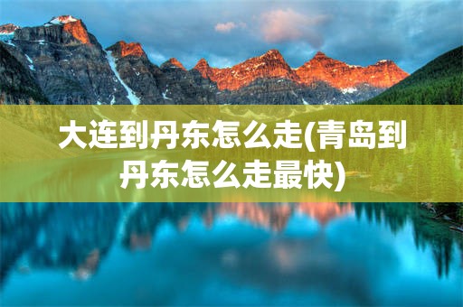 大连到丹东怎么走(青岛到丹东怎么走最快)