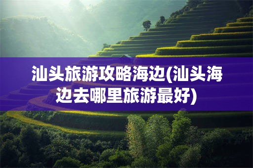 汕头旅游攻略海边(汕头海边去哪里旅游最好)