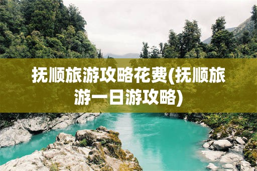 抚顺旅游攻略花费(抚顺旅游一日游攻略)