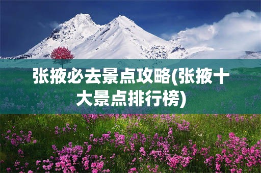 张掖必去景点攻略(张掖十大景点排行榜)