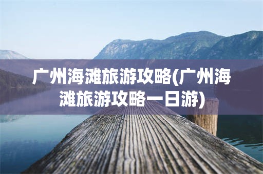广州海滩旅游攻略(广州海滩旅游攻略一日游)