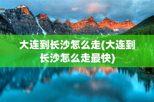 大连到长沙怎么走(大连到长沙怎么走最快)