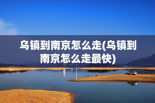 乌镇到南京怎么走(乌镇到南京怎么走最快)