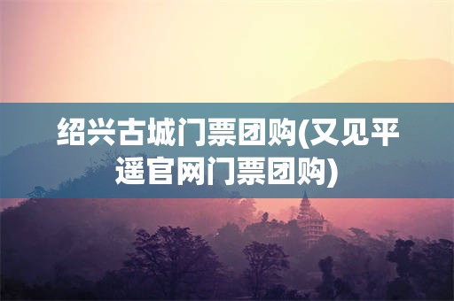 绍兴古城门票团购(又见平遥官网门票团购)