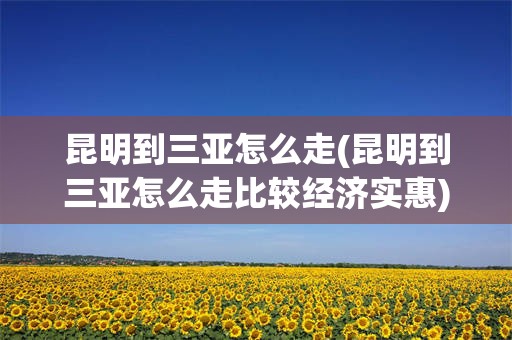 昆明到三亚怎么走(昆明到三亚怎么走比较经济实惠)