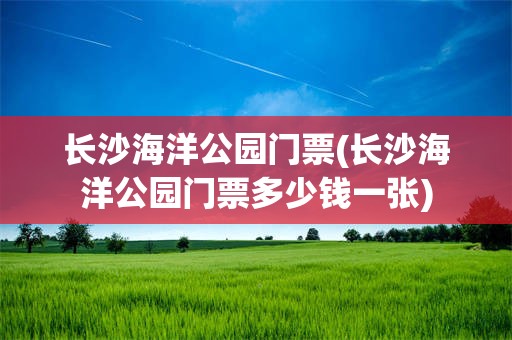 长沙海洋公园门票(长沙海洋公园门票多少钱一张)