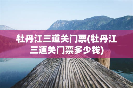牡丹江三道关门票(牡丹江三道关门票多少钱)
