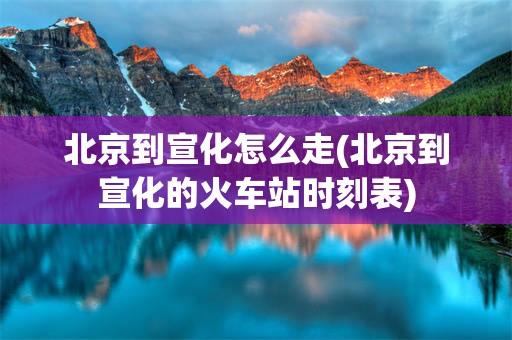 北京到宣化怎么走(北京到宣化的火车站时刻表)