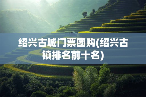 绍兴古城门票团购(绍兴古镇排名前十名)