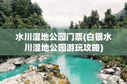 水川湿地公园门票(白银水川湿地公园游玩攻略)