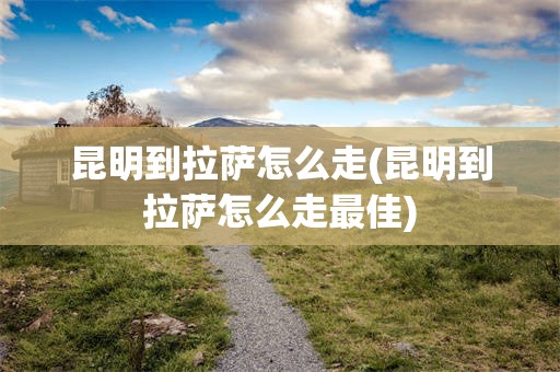 昆明到拉萨怎么走(昆明到拉萨怎么走最佳)