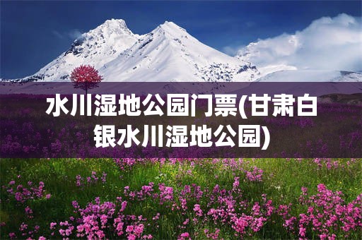 水川湿地公园门票(甘肃白银水川湿地公园)