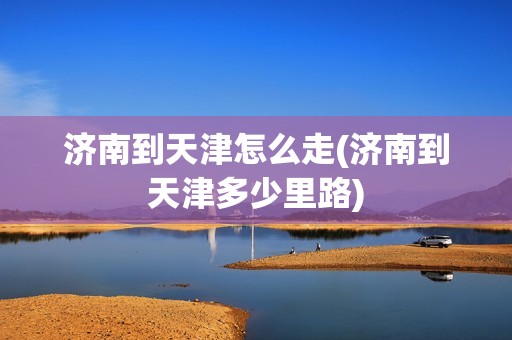 济南到天津怎么走(济南到天津多少里路)