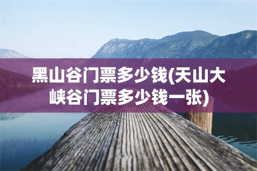黑山谷门票多少钱(天山大峡谷门票多少钱一张)