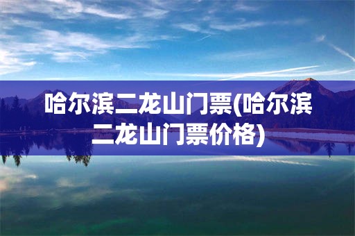哈尔滨二龙山门票(哈尔滨二龙山门票价格)