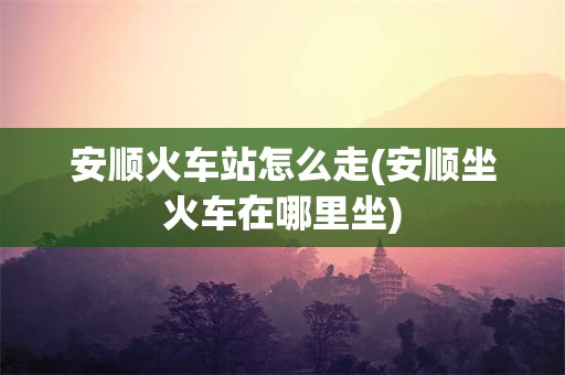 安顺火车站怎么走(安顺坐火车在哪里坐)