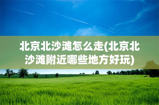 北京北沙滩怎么走(北京北沙滩附近哪些地方好玩)