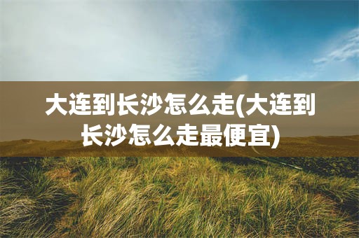 大连到长沙怎么走(大连到长沙怎么走最便宜)