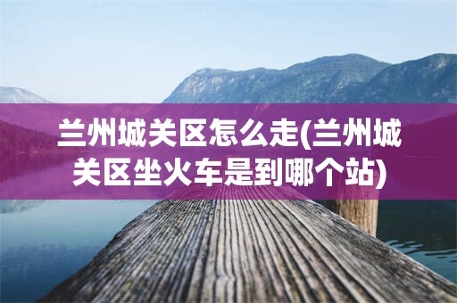 兰州城关区怎么走(兰州城关区坐火车是到哪个站)