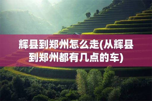 辉县到郑州怎么走(从辉县到郑州都有几点的车)