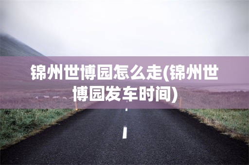 锦州世博园怎么走(锦州世博园发车时间)