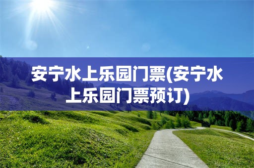 安宁水上乐园门票(安宁水上乐园门票预订)