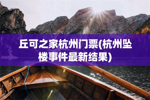 丘可之家杭州门票(杭州坠楼事件最新结果)