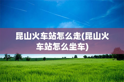 昆山火车站怎么走(昆山火车站怎么坐车)