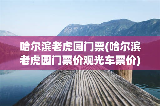 哈尔滨老虎园门票(哈尔滨老虎园门票价观光车票价)